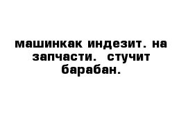 машинкак индезит. на запчасти.  стучит барабан. 